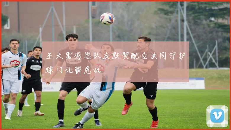 王大雷感恩队友默契配合共同守护球门化解危机