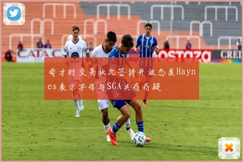 奇才对交易状元签持开放态度Haynes表示字母与SGA共存存疑