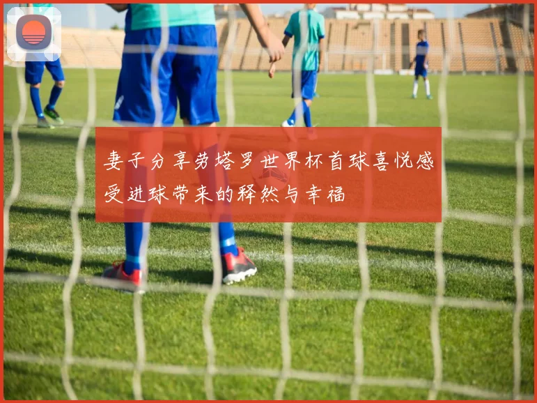 妻子分享劳塔罗世界杯首球喜悦感受进球带来的释然与幸福