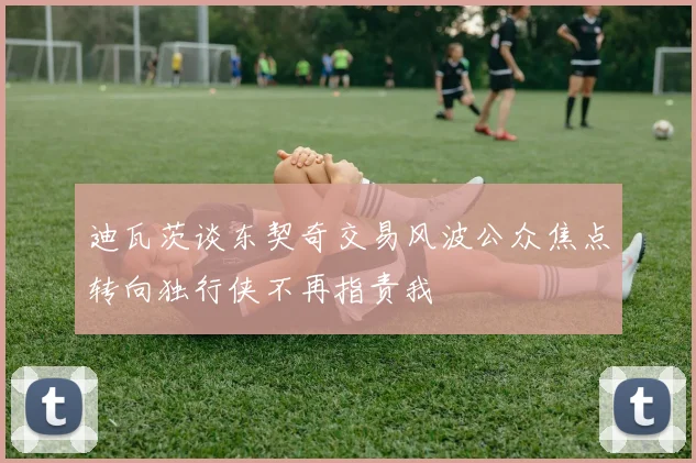 迪瓦茨谈东契奇交易风波公众焦点转向独行侠不再指责我