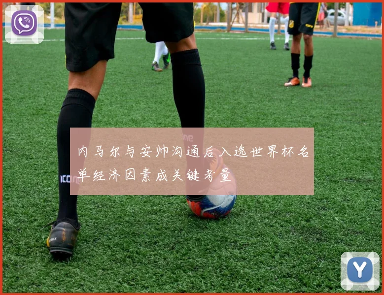 内马尔与安帅沟通后入选世界杯名单经济因素成关键考量