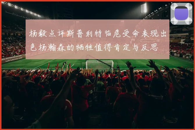 杨毅点评斯普利特临危受命表现出色杨瀚森的牺牲值得肯定与反思