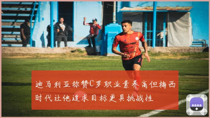 迪马利亚称赞C罗职业素养高但梅西时代让他追求目标更具挑战性