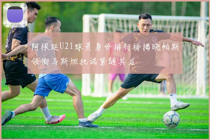 阿根廷U21球员身价排行榜揭晓帕斯领衔马斯坦托诺紧随其后