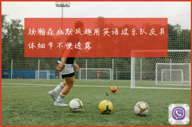 杨瀚森幽默风趣用英语逗乐队友具体细节不便透露