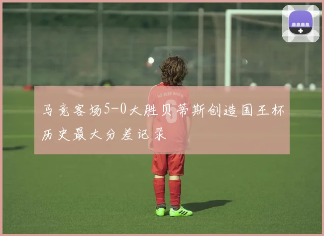 马竞客场5-0大胜贝蒂斯创造国王杯历史最大分差记录
