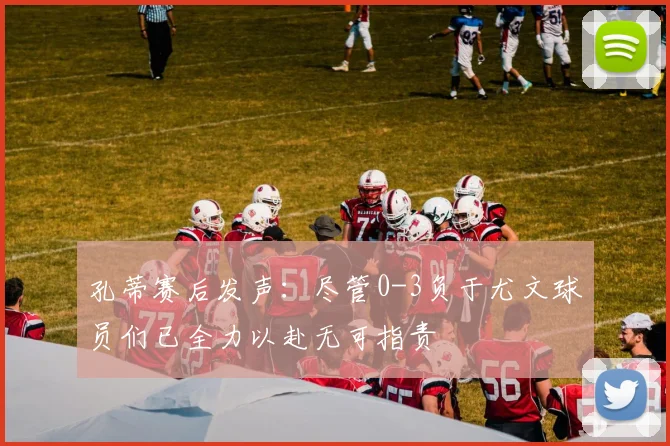 孔蒂赛后发声：尽管0-3负于尤文球员们已全力以赴无可指责