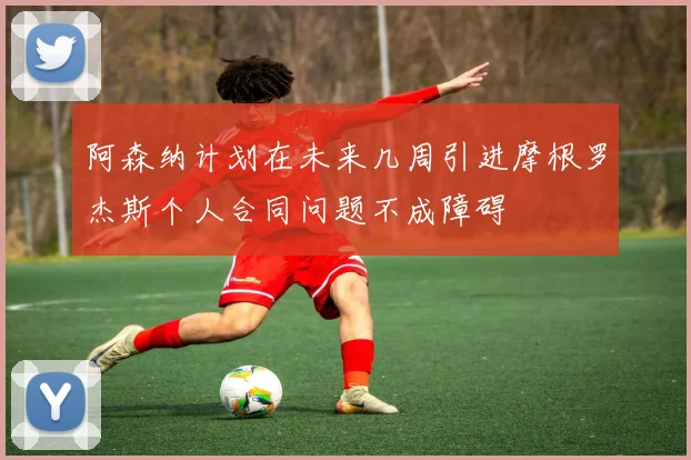 阿森纳计划在未来几周引进摩根罗杰斯个人合同问题不成障碍