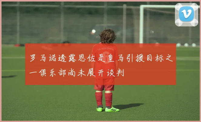 罗马诺透露恩佐是皇马引援目标之一俱乐部尚未展开谈判