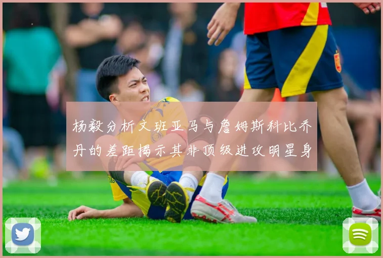 杨毅分析文班亚马与詹姆斯科比乔丹的差距揭示其非顶级进攻明星身份