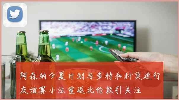 阿森纳今夏计划与多特和科莫进行友谊赛小法重返北伦敦引关注