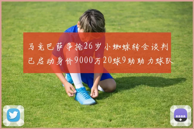马竞巴萨争抢26岁小蜘蛛转会谈判已启动身价9000万20球9助助力球队