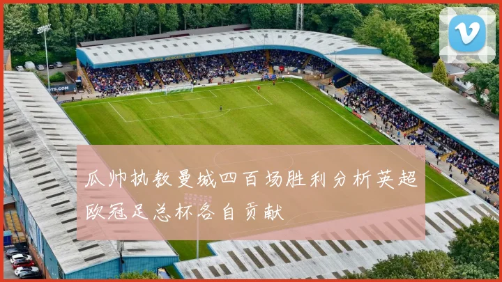 瓜帅执教曼城四百场胜利分析英超欧冠足总杯各自贡献