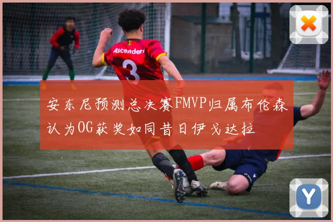 安东尼预测总决赛FMVP归属布伦森认为OG获奖如同昔日伊戈达拉