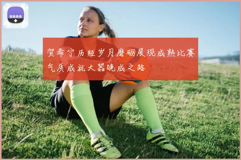 贺希宁历经岁月磨砺展现成熟比赛气质成就大器晚成之路