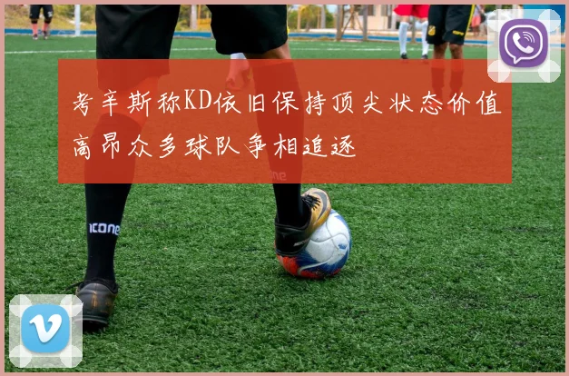 考辛斯称KD依旧保持顶尖状态价值高昂众多球队争相追逐