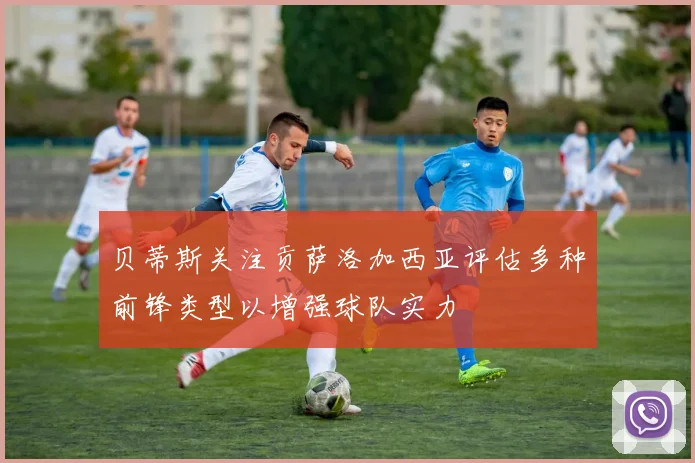 贝蒂斯关注贡萨洛加西亚评估多种前锋类型以增强球队实力
