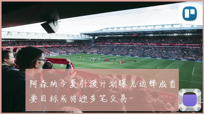 阿森纳今夏引援计划曝光边锋成首要目标或将迎多笔交易