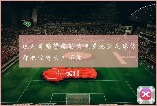 达利奇盛赞魔笛为克罗地亚足球传奇地位将长久不衰