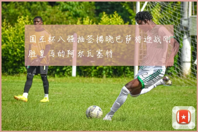 国王杯八强抽签揭晓巴萨将迎战刚胜皇马的阿尔瓦塞特