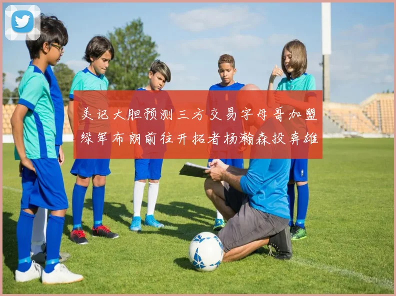 美记大胆预测三方交易字母哥加盟绿军布朗前往开拓者杨瀚森投奔雄鹿