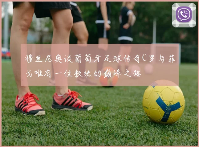 穆里尼奥谈葡萄牙足球传奇C罗与菲戈唯有一位教练的巅峰之路