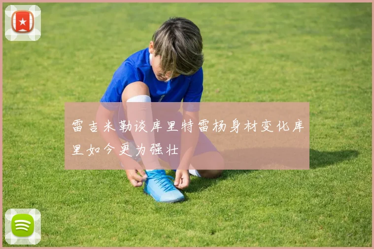 雷吉米勒谈库里特雷杨身材变化库里如今更为强壮