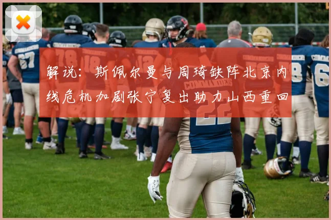 解说：斯佩尔曼与周琦缺阵北京内线危机加剧张宁复出助力山西重回正轨