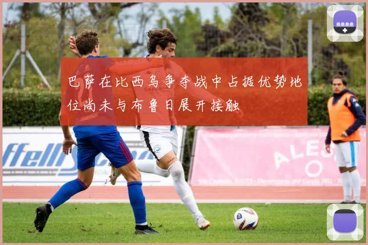 巴萨在比西乌争夺战中占据优势地位尚未与布鲁日展开接触
